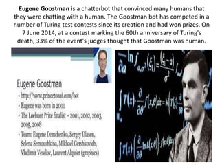 Eugene Goostman is a chatterbot that convinced many humans that
they were chatting with a human. The Goostman bot has competed in a
number of Turing test contests since its creation and had won prizes. On
7 June 2014, at a contest marking the 60th anniversary of Turing's
death, 33% of the event's judges thought that Goostman was human.
 