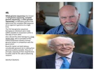 49.
Whole genome sequencing (also known
as full genome sequencing, complete
genome sequencing, or entire genome
sequencing) is a laboratory process that
determines the complete DNA sequence
of an organism's genome at a single
time.
The first two genome sequences
belonging to individuals were made
(2007) available to researchers within a
few days of each other.
One is X and the other belongs to J. Craig
Venter (top), who as president of the
Celera Corporation started a human
genome project in competition with the
government.
X and Dr. Venter are both taking a
considerable personal risk in making their
genomes publicly available. they are, in
principle, exposing all their imperfections
to public view for the sake of advancing
research.
Identify X (bottom).
 