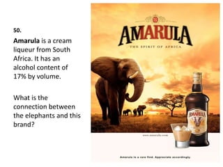 50.
Amarula is a cream
liqueur from South
Africa. It has an
alcohol content of
17% by volume.
What is the
connection between
the elephants and this
brand?
 