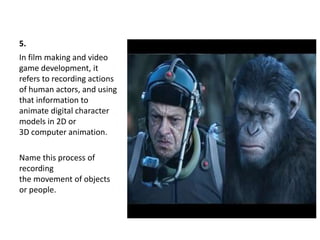 5.
In film making and video
game development, it
refers to recording actions
of human actors, and using
that information to
animate digital character
models in 2D or
3D computer animation.
Name this process of
recording
the movement of objects
or people.
 