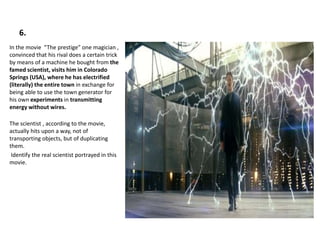 6.
In the movie “The prestige” one magician ,
convinced that his rival does a certain trick
by means of a machine he bought from the
famed scientist, visits him in Colorado
Springs (USA), where he has electrified
(literally) the entire town in exchange for
being able to use the town generator for
his own experiments in transmitting
energy without wires.
The scientist , according to the movie,
actually hits upon a way, not of
transporting objects, but of duplicating
them.
Identify the real scientist portrayed in this
movie.
 