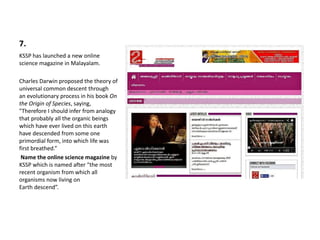 7.
KSSP has launched a new online
science magazine in Malayalam.
Charles Darwin proposed the theory of
universal common descent through
an evolutionary process in his book On
the Origin of Species, saying,
"Therefore I should infer from analogy
that probably all the organic beings
which have ever lived on this earth
have descended from some one
primordial form, into which life was
first breathed.”
Name the online science magazine by
KSSP which is named after “the most
recent organism from which all
organisms now living on
Earth descend”.
 