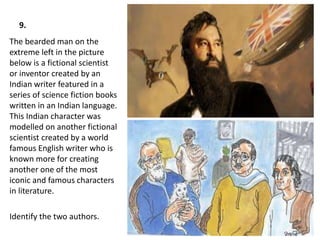 9.
The bearded man on the
extreme left in the picture
below is a fictional scientist
or inventor created by an
Indian writer featured in a
series of science fiction books
written in an Indian language.
This Indian character was
modelled on another fictional
scientist created by a world
famous English writer who is
known more for creating
another one of the most
iconic and famous characters
in literature.
Identify the two authors.
 