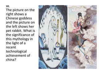 10.
The picture on the
right shows a
Chinese goddess
and the picture on
the left shows her
pet rabbit. What is
the significance of
this mythology in
the light of a
recent
technological
achievement of
china?
 