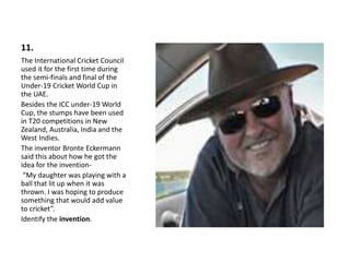 11.
The International Cricket Council
used it for the first time during
the semi-finals and final of the
Under-19 Cricket World Cup in
the UAE.
Besides the ICC under-19 World
Cup, the stumps have been used
in T20 competitions in New
Zealand, Australia, India and the
West Indies.
The inventor Bronte Eckermann
said this about how he got the
idea for the invention-
“My daughter was playing with a
ball that lit up when it was
thrown. I was hoping to produce
something that would add value
to cricket”.
Identify the invention.
 