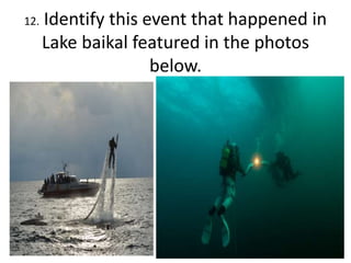 12. Identify this event that happened in
Lake baikal featured in the photos
below.
 
