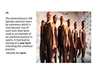 14.
The photo features LZR
Speedo swimsuit worn
by swimmers which is
now banned. Use of
such suits have been
used as an example of
an unethical practice in
sports. It had lead to
coining of a new term
indicating the unethical
practice.
Identify the term.
 