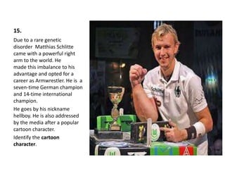15.
Due to a rare genetic
disorder Matthias Schlitte
came with a powerful right
arm to the world. He
made ​​this imbalance to his
advantage and opted for a
career as Armwrestler. He is a
seven-time German champion
and 14-time international
champion.
He goes by his nickname
hellboy. He is also addressed
by the media after a popular
cartoon character.
Identify the cartoon
character.
 