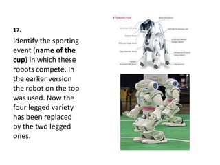 17.
Identify the sporting
event (name of the
cup) in which these
robots compete. In
the earlier version
the robot on the top
was used. Now the
four legged variety
has been replaced
by the two legged
ones.
 