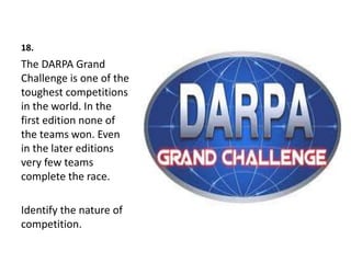 18.
The DARPA Grand
Challenge is one of the
toughest competitions
in the world. In the
first edition none of
the teams won. Even
in the later editions
very few teams
complete the race.
Identify the nature of
competition.
 