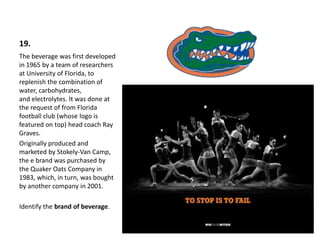 19.
The beverage was first developed
in 1965 by a team of researchers
at University of Florida, to
replenish the combination of
water, carbohydrates,
and electrolytes. It was done at
the request of from Florida
football club (whose logo is
featured on top) head coach Ray
Graves.
Originally produced and
marketed by Stokely-Van Camp,
the e brand was purchased by
the Quaker Oats Company in
1983, which, in turn, was bought
by another company in 2001.
Identify the brand of beverage.
 