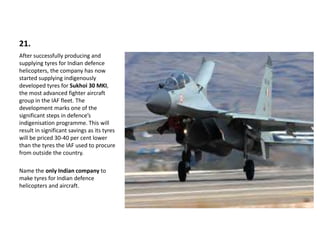 21.
After successfully producing and
supplying tyres for Indian defence
helicopters, the company has now
started supplying indigenously
developed tyres for Sukhoi 30 MKI,
the most advanced fighter aircraft
group in the IAF fleet. The
development marks one of the
significant steps in defence’s
indigenisation programme. This will
result in significant savings as its tyres
will be priced 30-40 per cent lower
than the tyres the IAF used to procure
from outside the country.
Name the only Indian company to
make tyres for Indian defence
helicopters and aircraft.
 