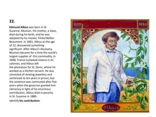 22.
Edmund Albius was born in St.
Suzanne, Réunion. His mother, a slave,
died during his birth, and he was
adopted by his master, Féréol Bellier
Beaumont. In 1841, Albius at the age
of 12, discovered something
significant. After Albius’s discovery,
Réunion became for a time the world's
largest supplier of this commodity. In
1848, France outlawed slavery in its
colonies, and Albius left
the plantation for St. Denis, where he
worked as a kitchen servant. He was
convicted of stealing jewellery and
sentenced to ten years in prison, but
the sentence was commuted after five
years when the governor granted him
clemency in light of his enormous
contribution. Albius died in poverty
in St. Suzanne in 1880.
Identify his contribution.
 