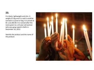 23.
It is black, lightweight and slim. It
weighs 0.5 kg and it is said it could be
carried in a purse or bag. It is priced at
Rs 1,22,360.00. It is named after the
name given to a 23-year-old woman
who was gang raped in Delhi in
December 16, 2012.
Identify the product and the name of
the product.
 