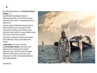 2.
X is officially known as an Einstein–Rosen
bridge, is a
hypothetical topological feature
of spacetime that is much like a tunnel
with two ends, each in separate points in
spacetime.
Certain types of X would allow travel in
both directions from one part of the
universe to another part of that same
universe very quickly or would allow travel
from one universe to another.
The theory of general relativity predicts
that if X exists, they could allow time
travel.
Interstellar, the new sci-fi film
by Christopher Nolan, chronicles the
adventures of a group of scientist
explorers who use X to travel through
different dimensions and cover vast
distances in order to bring back food to
their dying planet.
Identify X.
 