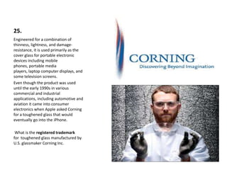25.
Engineered for a combination of
thinness, lightness, and damage-
resistance, it is used primarily as the
cover glass for portable electronic
devices including mobile
phones, portable media
players, laptop computer displays, and
some television screens.
Even though the product was used
until the early 1990s in various
commercial and industrial
applications, including automotive and
aviation it came into consumer
electronics when Apple asked Corning
for a toughened glass that would
eventually go into the iPhone.
What is the registered trademark
for toughened glass manufactured by
U.S. glassmaker Corning Inc.
 