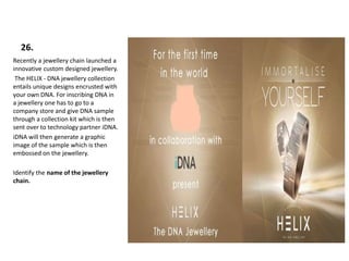 26.
Recently a jewellery chain launched a
innovative custom designed jewellery.
The HELIX - DNA jewellery collection
entails unique designs encrusted with
your own DNA. For inscribing DNA in
a jewellery one has to go to a
company store and give DNA sample
through a collection kit which is then
sent over to technology partner iDNA.
iDNA will then generate a graphic
image of the sample which is then
embossed on the jewellery.
Identify the name of the jewellery
chain.
 