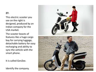 27.
This electric scooter you
see on the right is
designed, produced by an
Indian company for the
USA market.
The scooter boasts of
features like a huge cargo
bay for carrying luggage,
detachable battery for easy
recharging and ability to
sync the vehicle with the
smart phone.
It is called GenZee.
Identify the company.
 