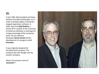 29.
In late 1983, Rob Campbell and Taylor
Pohlman founded Forethought, Inc in
order to develop object oriented bit-
mapped application software. In
1984, they hired Bob Gaskins, a
former Ph.D. student at the University
of California, Berkeley, in exchange for
a large percentage of the company's
stock. He and software
developer Dennis Austin led the
development of a program called
Presenter.
It was originally designed for
the Macintosh computer. This
company was later bought over by
another company.
What is the present name of
‘presenter’?
 