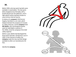 30.
Before 1959, only two-point lap belts were
available in automobiles. The two-point
belts strapped across the body, with a
buckle placed over the abdomen, and in
high-speed crashes had been known to
cause serious internal injuries.
A relative of a company’s CEO Gunnar
Engelau had died in a car crash, which
helped motivate the company to increase
its safety measures. So the company hired
Nils Bohlin, who had designed ejector
seats for Saab fighter airplanes in
the 1950s, to be the company's first chief
safety engineer.
Within a year, Bohlin had developed the
three-point seat belt, introduced in cars in
1959. In the interests of safety, the
company made the new seat belt design
available to other car manufacturers for
free.
Identify the company.
 