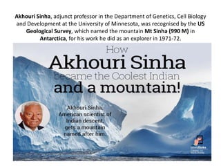 Akhouri Sinha, adjunct professor in the Department of Genetics, Cell Biology
and Development at the University of Minnesota, was recognised by the US
Geological Survey, which named the mountain Mt Sinha (990 M) in
Antarctica, for his work he did as an explorer in 1971-72.
 