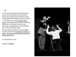 3.
In "The Count of Monte Cristo by Alexandre
Dumas, the Saint-Mérans and the servant
Barrois are consecutively poisoned to death
having ingested beverages containing a poison.
In "The Sign of Four" by Sir Arthur Conan
Doyle, where Bartholomew Sholto is killed by a
poison dart. Dr. Watson confirms it was
poisoning, causing tetanus, thus the devilish
grin on the dead Sholto's face.
The same poison appears in many of Agatha
christie’s novels like The Mysterious Affair at
Styles, The Coming of Mr Quin and How Does
Your Garden Grow?
It is derived from a tree.
Identify the poison.
 