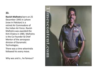 33.
Ravish Malhotra born on 25
December 1943 in Lahore
(now in Pakistan) is a
retired Air Commodore of
the Indian Air Force. Ravish
Malhotra was awarded the
Kirti Chakra in 1985. Malhotra
is the Co-Founder & Chief
Mentor of the aerospace
division of Dynamatic
Technologies.
There was a time whenIndia
followed his every move.
Why was and is , he famous?
 