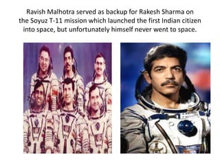 Ravish Malhotra served as backup for Rakesh Sharma on
the Soyuz T-11 mission which launched the first Indian citizen
into space, but unfortunately himself never went to space.
 