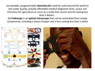 (a) portable, programmable chemistry kit could be used around the world to
test water quality, provide affordable medical diagnostic tests, assess soil
chemistry for agriculture or serve as a snake bite venom test kit costing less
than 5 dollars..
(b) Foldscope is an optical microscope that can be assembled from simple
components, including a sheet of paper and a lens costing less than a dollar
 