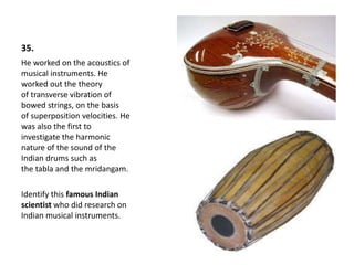35.
He worked on the acoustics of
musical instruments. He
worked out the theory
of transverse vibration of
bowed strings, on the basis
of superposition velocities. He
was also the first to
investigate the harmonic
nature of the sound of the
Indian drums such as
the tabla and the mridangam.
Identify this famous Indian
scientist who did research on
Indian musical instruments.
 