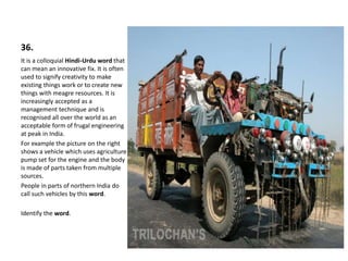 36.
It is a colloquial Hindi-Urdu word that
can mean an innovative fix. It is often
used to signify creativity to make
existing things work or to create new
things with meagre resources. It is
increasingly accepted as a
management technique and is
recognised all over the world as an
acceptable form of frugal engineering
at peak in India.
For example the picture on the right
shows a vehicle which uses agriculture
pump set for the engine and the body
is made of parts taken from multiple
sources.
People in parts of northern India do
call such vehicles by this word.
Identify the word.
 