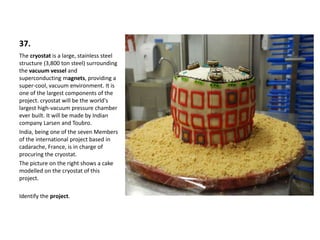 37.
The cryostat is a large, stainless steel
structure (3,800 ton steel) surrounding
the vacuum vessel and
superconducting magnets, providing a
super-cool, vacuum environment. It is
one of the largest components of the
project. cryostat will be the world's
largest high-vacuum pressure chamber
ever built. It will be made by Indian
company Larsen and Toubro.
India, being one of the seven Members
of the international project based in
cadarache, France, is in charge of
procuring the cryostat.
The picture on the right shows a cake
modelled on the cryostat of this
project.
Identify the project.
 