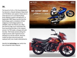 38.
The launch of 125 cc TVS-Flame(bottom)
has become a dispute between Bajaj Auto
and TVS Motor over patent. Flame was in
news because of a suit filed by Bajaj
Auto alleging a patent infringement. In
September 2007 Bajaj claimed that the
technology used is a violation of their
indigenous technology (patent no
195904) under the Patents act. After
the Chennai high court restrained TVS
from launching the bike in the original
version. So TVS made a change and sold
the bike. TVS finally started selling the
original version after Supreme Court
allowed it to sell the vehicle. Now the
model has been discontinued and
replaced with new model called phoenix.
Identify the technology over which the
two companies had a dispute.
 