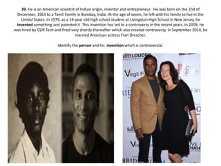 39. He is an American scientist of Indian origin, inventor and entrepreneur. He was born on the 2nd of
December, 1963 to a Tamil Family in Bombay, India. At the age of seven, he left with his family to live in the
United States. In 1979, as a 14-year-old high school student at Livingston High School in New Jersey, he
invented something and patented it. This invention has led to a controversy in the recent years. In 2009, he
was hired by CSIR Tech and fired very shortly thereafter which also created controversy. In September 2014, he
married American actress Fran Drescher.
Identify the person and his invention which is controversial.
 