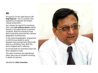 40.
The picture on the right features Mr
Bojji Rajaram. He is a inventor who
worked as an engineer for Konkan
railway corporation.
He is known for two of his inventions.
One is the anti collision device (raksha
kavach) a rail safety device to prevent
accidents. Both his inventions have
been covered by channels like national
geographic and discovery.
In the national geographic programme
on ACD he was asked to stand
between two moving trains fitted with
ACD as a confidence test. Both the
trains stopped well in advance.
As of now both his inventions have not
been adopted in India.
The other invention was abandoned
when there was an accident resulting
in death of a person.
Identify the other invention.
 