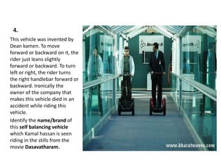 4.
This vehicle was invented by
Dean kamen. To move
forward or backward on it, the
rider just leans slightly
forward or backward. To turn
left or right, the rider turns
the right handlebar forward or
backward. Ironically the
owner of the company that
makes this vehicle died in an
accident while riding this
vehicle.
Identify the name/brand of
this self balancing vehicle
which Kamal hassan is seen
riding in the stills from the
movie Dasavatharam.
 