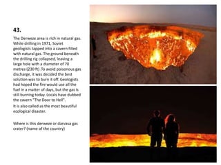 43.
The Derweze area is rich in natural gas.
While drilling in 1971, Soviet
geologists tapped into a cavern filled
with natural gas. The ground beneath
the drilling rig collapsed, leaving a
large hole with a diameter of 70
metres (230 ft) .To avoid poisonous gas
discharge, it was decided the best
solution was to burn it off. Geologists
had hoped the fire would use all the
fuel in a matter of days, but the gas is
still burning today. Locals have dubbed
the cavern "The Door to Hell".
It is also called as the most beautiful
ecological disaster.
Where is this derweze or darvasa gas
crater? (name of the country)
 