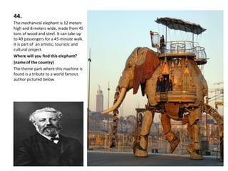 44.
The mechanical elephant is 12 meters
high and 8 meters wide, made from 45
tons of wood and steel. It can take up
to 49 passengers for a 45-minute walk.
It is part of an artistic, touristic and
cultural project.
Where will you find this elephant?
(name of the country)
The theme park where this machine is
found is a tribute to a world famous
author pictured below.
 