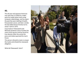 45.
This 64-year-old Japanese-American
man who lives in California, makes
parts for model steam trains using
computer-aided design, and has spent
the past few years battling ill-health,
first prostate cancer, and later a stroke.
He had added Dorian Prentice to his
actual name in 1973.
A journalist of Newsweek Leah
McGrath Goodman claims he blew the
cover of this person and has found his
true identity. After this article the
press and media swarmed this man’s
house.
This person refused to meet or answer
the media and refuted the newsweek
allegation.
What did ‘Newsweek’ claim?
 