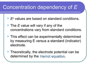 Concentration dependency of  E E o  values are based on standard conditions. The  E  value will vary if any of the concentrations vary from standard conditions. This effect can be experimentally determined by measuring E versus a standard (indicator) electrode. Theoretically, the electrode potential can be determined by the  Nernst equation . 
