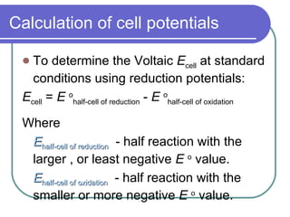 Calculation of cell potentials To determine the Voltaic  E cell  at standard conditions using reduction potentials: E cell  =  E  o half-cell of reduction  -  E  o half-cell of oxidation Where  E half-cell of reduction   - half reaction with the larger , or least negative  E  o  value. E half-cell of oxidation   - half reaction with the smaller or more negative  E  o  value. 
