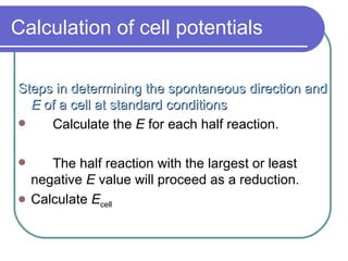 Calculation of cell potentials Steps in determining the spontaneous direction and  E  of a cell at standard conditions Calculate the  E  for each half reaction. The half reaction with the largest or least negative  E  value will proceed as a reduction. Calculate  E cell 