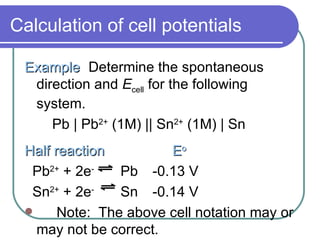 Calculation of cell potentials Example Determine the spontaneous direction and  E cell  for the following system. Pb | Pb 2+  (1M) || Sn 2+  (1M) | Sn Half reaction   E o Pb 2+  + 2e -   Pb -0.13 V Sn 2+  + 2e -   Sn -0.14 V Note:  The above cell notation may or may not be correct. 
