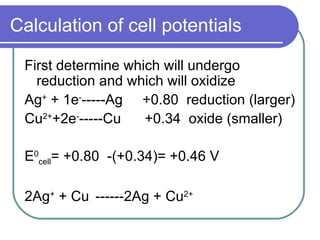 Calculation of cell potentials First determine which will undergo reduction and which will oxidize Ag +  + 1e - -----Ag  +0.80  reduction (larger) Cu 2+ +2e - -----Cu  +0.34  oxide (smaller) E 0 cell = +0.80  -(+0.34)= +0.46 V  2Ag +  + Cu  ------2Ag + Cu 2+ 
