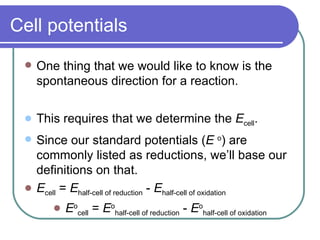 Cell potentials One thing that we would like to know is the spontaneous direction for a reaction. This requires that we determine the  E cell . Since our standard potentials ( E  o ) are commonly listed as reductions, we’ll base our definitions on that. E cell  =  E half-cell of reduction  -  E half-cell of oxidation E o cell  =  E o half-cell of reduction  -  E o half-cell of oxidation 