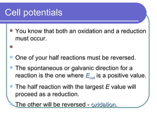 Cell potentials You know that both an oxidation and a reduction must occur.  One of your half reactions must be reversed. The spontaneous or galvanic direction for a reaction is the one where  E cell  is a positive value. The half reaction with the largest  E  value will proceed as a reduction. The other will be reversed -  oxidation. 