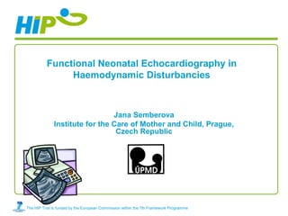Functional Neonatal Echocardiography in
               Haemodynamic Disturbancies



                                Jana Semberova
              Institute for the Care of Mother and Child, Prague,
                                 Czech Republic




The HIP Trial is funded by the European Commission within the 7th Framework Programme
 