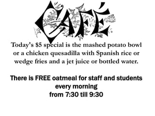 Today's $5 special is the mashed potato bowl
or a chicken quesadilla with Spanish rice or
wedge fries and a jet juice or bottled water.
There is FREE oatmeal for staff and students
every morning
from 7:30 till 9:30
 