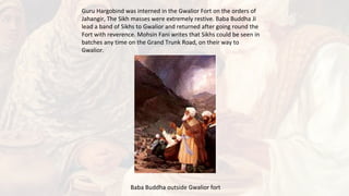 Guru Hargobind was interned in the Gwalior Fort on the orders of
Jahangir, The Sikh masses were extremely restive. Baba Buddha Ji
lead a band of Sikhs to Gwalior and returned after going round the
Fort with reverence. Mohsin Fani writes that Sikhs could be seen in
batches any time on the Grand Trunk Road, on their way to
Gwalior.
Baba Buddha outside Gwalior fort
 