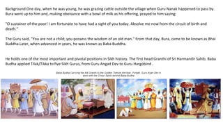 Background One day, when he was young, he was grazing cattle outside the village when Guru Nanak happened to pass by.
Bura went up to him and, making obeisance with a bowl of milk as his offering, prayed to him saying:
"O sustainer of the poor! I am fortunate to have had a sight of you today. Absolve me now from the circuit of birth and
death.“
The Guru said, “You are not a child; you possess the wisdom of an old man." From that day, Bura, came to be known as Bhai
Buddha.Later, when advanced in years, he was known as Baba Buddha.
He holds one of the most important and pivotal positions in Sikh history. The first head Granthi of Sri Harmandir Sahib. Baba
Budha applied Tilak/Tikka to five Sikh Gurus, from Guru Angad Dev to Guru Hargobind .
 